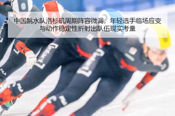 中国跳水队洛杉矶周期阵容微调，年轻选手临场应变与动作稳定性折射出队伍现实考量